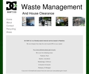 dcshiftco.com: Skip Hire Rubbish Collection Padstow Bodmin Wadebridge St Austell Newquay
DC Shift Co offer trade and domestic waste removal at a competetive price. They are known for their reliable and friendly service covering Padstow Bodmin Wadebridge St Austell Newquay. We are cheaper than skip hire and recycle 90% of your waste!