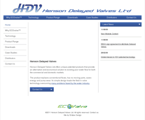 hdvltd.com: Henson Delayed Valves Ltd, based in Norfolk
Henson Delayed Valves, based in Norfolk offer a unique patented product that provides an alternative and economical solution to existing poor water flow and expensive delayed action valves for both the commercial and domestic markets.