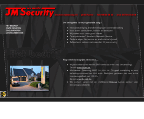 jm-security.com: 
Inbraakbeveiliging, brandbeveiliging en camerabewaking / Voor zowel partikulieren, winkels als bedrijven / Wij maken voor u een gratis offerte / Onze prioriteiten? Kwaliteit - Netheid - Service / Perfecte eigen 24u service en telefonische bijstand / Zelfwerkend patroon met meer dan 20 jaar ervaring.