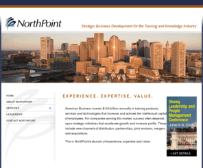 northpointservices.com: NorthPoint Services, Inc. - Strategic Business Development for the Training and Knowledge Industry
NorthPoint is a strategic business development firm serving 
            Training and Knowledge Industry businesses. We enable clients to accelerate 
            their growth, increase profits and build shareholder value. We achieve 
            this by planning, executing and managing Sales Channel, Corporate 
            Development and Global Business initiatives