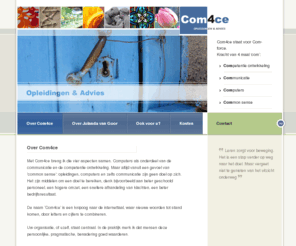 com4ce.nl: Com4ce
Com4ce brengt vier aspecten samen: Competentie ontwikkeling, Communicatie, Computers, Common sense. Computers als onderdeel van de communicatie en de competentie ontwikkeling. Maar altijd vanuit een gevoel van 'common sense': opleidingen, computers en zelfs communicatie zijn geen doel op zich. Het zijn middelen om een doel te bereiken, denk bijvoorbeeld aan beter geschoold personeel, een hogere omzet, een snellere afhandeling van klachten, een beter bedrijfsresultaat.