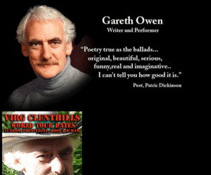 garethowen.com: Gareth Owen
This is the website for poet, novelist and broadcaster Gareth Owen. 
Owen first emerged as a prize-winning writer of poetry for children. 
He broke new ground in the 60s by writing poetry that grew out of the ordinary, everyday lives of the children he was teaching at the time. The poems somehow managed to be both workaday and yet innovative. He was, for example, the first children's poet to write both seriously and yet humorously about football.
One emminent poet and critic at the time described Owen's children's poetry as being both beautiful and at the same time down-to-earth. 
- Nothing quite like it has been done before, he wrote.  
He is also a highly accomplished reader of both his own and other writers' work and reads on the BBC, and in schools and colleges and Arts Centres all over the country.
