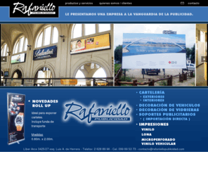 rafaniellopublicidad.com: Rafaniello Publicidad
Rafaniello Publicidad es una empresa a la vanguardia de la publicidad, realizamos cartelería para exteriores e interiores, decoración de vehículos, decoración de vidrieras y brindamos soportes para la publicidad que necesite. Realizamos impresiones en vinilo, lona, microperforado y viniclo vehicular.Nuestra empresa esta ubica en Montevideo pero trabajamos para todo Uruguay.