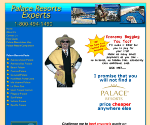 palace-resorts-expert.com: Palace-Resorts-Expert.com - Palace Resorts Vacations at the Lowest Prices - Guaranteed!
Guaranteed best rates for any Palace Resorts Vacation!  
Visit our site for information and a free no-obligation quote on any of the Palace Resorts - there 
are six Mexico Palace Resorts, 3 in Cancun, Mexico and 3 on the Riviera Maya, Mexico, and 
1 Palace Resort in St. Thomas, Virgin Islands.  Experience a Palace Resorts vacation today 
for the finest in luxury, pampering, relaxation, and fun!