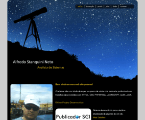 stanquini.net: Alfredo Stanquini Neto - Analista de Sistemas
Website de Alfredo Stanqini Neto - Analista de Sistemas - formação | perfil | jobs | links , Criei esse site com intuito de expor um pouco de minha vida pessoal e profissional com trabalhos desenvolvidos com XHTML, CSS, PHP/MYSQL, JAVASCRIPT, AJAX, JAVA.           .