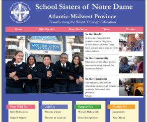 atlanticmidwest.org: Atlantic-Midwest Province
We are an international community of women religious 
in the Roman Catholic Church.  Today nearly 4,000 SSNDs minister in 35 countries 
throughout the world, carrying out Christ's mission.  In the spirit of our foundress Blessed Theresa of Jesus Gerhardinger, we respond to the needs of society in our times.  
We are dedicated to serving the poor, women and youth.