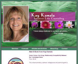 kaykamala.com: Kay Kamala - Intuitive Life Counseling
Kay Kamala has been offering guidance and counsel for individuals and groups for over 20 years.