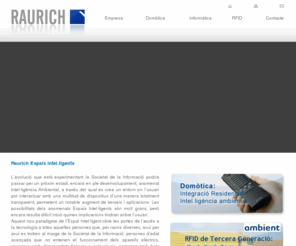 raurich.net: RAURICH, ESPAIS INTEL·LIGENTS - Integració de sistemes
Lempresa Raurich, Espais Intel.ligents, S.L.U. està enfocada en el sector de les noves tecnologies, i ofereix serveis de consultoria a professionals i particulars per a la integració de sistemes electrònics, informàtics i de telecomunicacions en làmbit residencial i empresarial.La nostra finalitat és facilitar laccés a les noves tecnologies a la societat, especialment a aquella part de la societat que té més dificultats (gent gran i persones discapacitades).