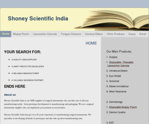 shoneysi.com: Shoney Scientific India - Home
OEM Manufacturer exporter, distributor vendor of biopsy punch, hair transplant punch, liposuction cannula, cervical dilators, tongue cleaner, dermal curettes, moulded components, special blades.  prototype developers sellers for dermatology and gynaecology