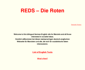 marxists.de: REDS - Die Roten (English)
REDS - Die Roten: Bilingual German-English site for Marxists and all those interested in socialist ideas. - Zweisprachige deutsch-englische Seite für Marxisten und alle, die sich für sozialistische Ideen interessieren. (English version)