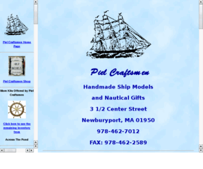 pielcraftsmen.com: Piel Craftsmen
Handmade historic wooden ship models made in Newburyport, Ma. by the 
Piel Craftsmen.  Nautical gifts, prints, half hulls, scrimshaw, ships in bottles, ship model kits and 
more are available in our store and online.