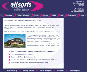 allsortsuk.com: All Sorts UK Ltd - mailing solutions and print finishing
All Sorts UK Ltd specialise in hand print finishing, shrink wrapping and packaging for the UK and overseas. Mailing fulfilment posting letters, brochures and magazines, including laser printing and polywrapping.