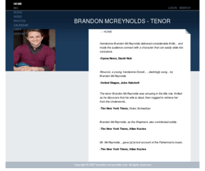 brandon-mcreynolds.com: BRANDON MCREYNOLDS
Official site of Tenor, Brandon McReynolds including biography and profile, engagement calendar, repertoire, photo gallery, audio, reviews and contact information.