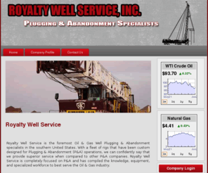 royaltyws.com: Royalty Well Service
Royalty Well Service is the foremost Oil & Gas Well Plugging & Abandonment specialists in the southern United States. With a fleet of rigs that have been custom designed for Plugging & Abandonment (P&A) operations, we can confidently say that we provide superior service when compared to other P&A companies. Royalty Well Service is completely focused on P&A and has compiled the knowledge, equipment, and specialized workforce to best serve the oil & gas industry.