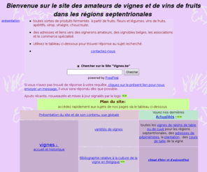 vignes.be: Bienvenue sur le site des amateurs de vignes et de vins de fruits dans les rgions
septentrionales
site consacr  la culture de la vigne en Belgique (choix des cpages pour une culture biologique, maladies), et  la fabrication artisanale de produits ferments(vins de fruits et de fleurs, cidre, apritifs, sak, sirop, choucroute, vinaigre), Fabrication des vins de fruits (rhubarbe, cerises,...), cidre, hydromel, vins de sve, maitrank. Culture de la vigne et vinification des cpages prcoces dans les rgions septentrionales, vignerons belges, wallons et bruxellois