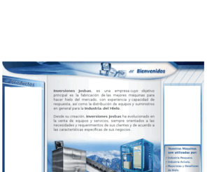 inversionesjosbas.com: ..:: Bienvenido a Inversiones JOSBAS  Maquinas Fabricar Hielo Fabricador de Hielo
empresa cuyo objetivo principal es la fabricación de las mejores máquinas para hacer hielo del mercado, con experiencia y capacidad de respuesta, así como la distribución de equipos y suministros en general para la Industria del Hielo Inversiones Josbas ha evolucionado en la venta de equipos y servicios, siempre orientados a las necesidades y requerimientos de sus clientes y de acuerdo a las características específicas de sus negocios. Fabrica Hielo