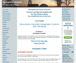 springfieldcolorado.com: Springfield Colorado
Springfield Colorado is located in the southeast corner of the state. Gloria Jean, webmaster. We are a farming and cattle ranching community with plenty of sunshine, and usually have mild winters. Our summers are normally hot and getting hotter each year. Springfield. You will find real cowboys here in addition to a varity of farmers. This is a place where a man's horse, cow dog and his tractor are his favorite and most important possessions.