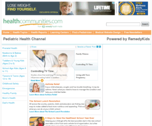 pediatrichealthchannel.com: Your Pediatric Health Community  - Pediatric Health Channel
pediatrichealthchannel provides comprehensive information about important children's health issues, such as child safety, childhood medications and immunizations, and common childhood medical conditions. Developed and monitored by board-certified physicians, pediatrichealthchannel is a trustworthy resource for expectant parents, parents, guardians, and caregivers of children from birth to adolescence. It also features an interactive forum, where parents can share concerns and information, and a special section just for kids.