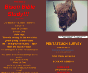 bisonbiblestudy.org: BISON EXPLORATION
BISON EXPLORATION sponsors a weekly Bible study taught by Dale Taliaferro, 7-8am each Thursday, Sept-May. 3100 Monticello Avenue, Suite 700, Dallas, TX 75205 214.443.0520 Fax 214.443.0519  On this page are mp3 audio files consisting of audio recordings of each week's Bible study. Left click to listen via your computer's media player. Right click and Save Link as... in FireFox or Save Target As... in IE to download the mp3 file to your computer. You can then listen to it at your convenience, burn it to a CD or download it to your iPod, iPhone or other portable media device.