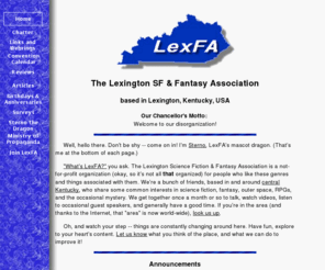 lexfa.org: LexFA: Lexington SF & Fantasy Association
LexFA: The Lexington (KY) Science Fiction & Fantasy Association, is a group of fans based in and around the Bluegrass, and scattered all over the world. Come join us in person or through our online meetings. Our site also features reviews and lots of convention links.