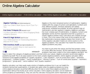 onlinealgebracalculator.net: Online Algebra Calculator
Algebra is the most renowned section of mathematics. Algebra relates with the usage of numeric and alphabetic numbers and their different powers. All these elements are added, subtracted, multiplied and divided. All other general rules of mathematics are also applied in algebra. Algebra is perhaps the most complex part of mathematics. In algebra, numeric and alphabetic words are first separated and then a question is solved. Algebra involves many rules which are complex enough in them. This is the reason that most of the students do not like mathematics because algebra makes then minds run fast. Online algebra calculator means an online solution to the algebra problems. This calculator has made the solution of algebra problems very easy.