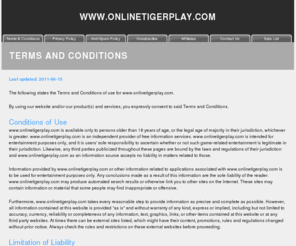 onlinetigerplay.com: Terms and Conditions
This page covers the Terms and
                                      Conditions at the web site,
                                      including Conditions of Use,
                                      Limitation of Liability,
                                      Cookies, Proprietary Rights and
                                      your Acceptance of the Terms and
                                      Conditions.