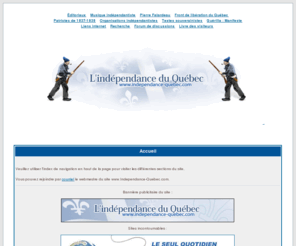 independance-quebec.com: L'indépendance du Québec : Accueil - La souveraineté du Québec
Accueil du site de l'indépendance du Québec : Site historique du Front de libération du Québec (FLQ); Répertoire de la musique indépendantiste; Site non-officiel de Pierre Falardeau; Textes d'opinion politique; Les Patriotes de 1837-1838; Guérilla:Manifeste; Forum de discussions; Premières organisations indépendantistes; etc.. Ce site est voué à faire la promotion d'un québec souverain et républicain.