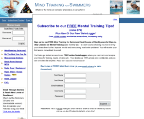 swimmingpsychology.com: Mind Training for Swimmers - for the competitive college or master swimmer 
	    and coach for team swim meets and swimming training, free tips on mental 
	    training techniques, visualization, hypnosis and swimming psychology, an ian thorpe and michael 
	    phelps olympics article, improving and swimming faster times, log book, quotes, overcome pain and fatigue, also USA swim gear, swim equipment, swim wear, log book, racing suits, goggles, books, CDs, downloads to computer, CD player and iPod, videos, DVDs, supplies, triathlon gear and swimwear, advertising.

	  A Mind Training for Swimmers site with over 198 Articles, Coaches 
	  Area, sports psychology secrets, free tips for swimmers, success strategies 
	  and psyching up sessions, swim gear, swim equipment, swim wear, racing suits, 
	  goggles, books and videos, triathlon gear and equipment.
	