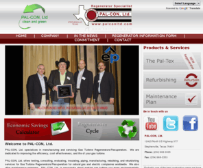 palconltd.com: Pal-Con, LTD :: Regenerator Specialist
Pal-Con, Ltd. specializes in Gas Turbine Regenerators.  We offer consulting, evaluations, insulation, piping, manufacturing, rebuilding and refurbishing gas turbine regenerators for gas and electrical companies worldwide.  Pal-Con, Ltd is dedicated to making gas transmission more efficient and cost-effective; which ultimately results in a more environmentally friendly process for operating gas turbines. 