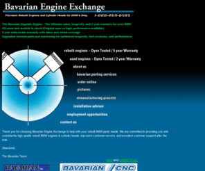 bavengine.biz: Bavarian Engine Exchange & Rebuilt BMW Parts
Precision rebuilt BMW engine manufacturer.New & rebuilt BMW parts, engines, transmissions, cylinder heads, body parts, interiors, electronics, any auto part for BMW cars.