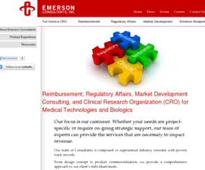 emersonconsultants.com: Integrated Consulting Services for Medical Technologies: Outstanding Results
Emerson Consultants Inc. partners with our clients to achieve their business objectives through integrated Reimbursement, Clinical, Regulatory, and Marketing services through: Strategic reimbursement solutions to ensure positive coverage and payment, Expedited regulatory approval, Unbiased clinical trial protocols to show comparative effectiveness between technologies, Clinical trial reimbursement, International regulatory submissions and clinical trial management, Marketing strategies to broaden opportunities to new stakeholders, and Leadership training to increase your team