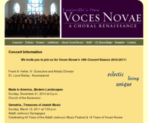 vocesnovae.net: Index - Voces Novae - eclectic, living, unique
Index, Louisville, Kentucky's Voces Novae is a unique, semi-professional choral ensemble conducted by Frank A. Heller III, its founding Artistic Director. The ensemble was founded in 1993 and is composed of approximately 50 selectively auditioned singers from the Louisville and Southern Indiana metropolitan area. The Latin phrase voces novae literally means new voices.