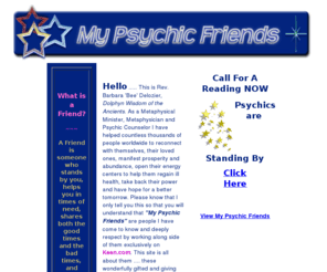 mypsychicfriends.com: Rev Barbara Delozier's My Psychic Friends
Rev Bee, Dolphyn  Wisdom of the Ancient's My Psychic Friends are a hand picked group of  exceptionally gifted psychics, astrologers, numerologists,and metaphysicians who offer compassionate and positive advice from a higher perspective. 