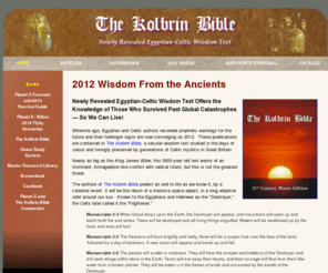 thekolbrinbible.com: The Kolbrin Bible - 2012 Wisdom From the Ancients
The Kolbrin Bible: Millennia ago, Egyptian and Celtic authors recorded prophetic warnings for the future and their harbinger signs are now converging on 2012. These predications are contained in The Kolbrin Bible.