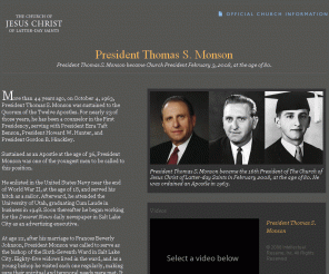 thomassmonson.org: President Thomas S. Monson
Official information about LDS Church President Thomas S. Monson, including pictures, quotes, video clips, and links to his biographies and teachings.