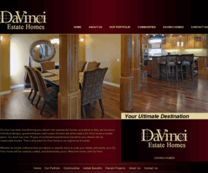 davinciestatehomes.com: DaVinci Estate Homes
DaVinci Homes has been building since 1994, a relatively short period of time. Yet in that time, we've achieved something very special. We've become one of Calgary's leading custom builders: particularly for families who desire a distinctive home. We're very proud of the value and creative options we offer.<br /> 
<br /> 
One of the first things you'll notice about DaVinci Homes is our enthusiasm! As a tight-knit family of builders, we find ourselves close to each project, and as a result, we share your excitement as each phase of the process is completed. Because building homes is our passion, you enjoy a rare level of involvement in the design of your home. In its own way, that makes each project new and thrilling for us!<br /> 
<br /> 
You will find homes built by DaVinci Homes enhancing the neighbourhoods of Spring Valley Estates, Blue Ridge Estates in Bearspaw, Chestermere, Royal Oak Estates, Arbour Lake, Hidden Valley, Coral Springs, Somerset, the Canals of Airdrie, Tuscany, Douglasdale, and Citadel. We are your custom builder and can build wherever you choose to live!