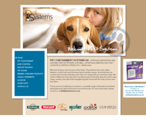 petsystems.co.za: Pet Systems South Africa
PET CONTAINMENT SYSTEMS SA - APPROVED IMPORTERS AND DISTRIBUTORS OF PETSAFE, STAYWELL, SPORTDOG, INNOTEK, MULTIVET, LOC8TOR & CONTECH PRODUCTS – SINCE 2004.

We know that your pets are part of the family. They deserve the same safety, freedom, comfort and care that every family member enjoys. And while they can usually communicate what they want, they can’t always tell you what they need. We make a difference every day with innovative products that help keep the world’s pets happy, healthy and safe while strengthening their bond with the lucky humans who love them.
