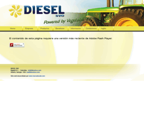 dieselsvo.com: Diesel Conversion
Para Diesel SVO es prioridad  ayudar a la locomoción de las personas por medio de aplicación de energías renovables y amigables con el medio ambiente. Entre ellas está la  transformación de motores diesel a Aceite vegetal reciclado (SVO) (Straight Vegetable Oil). Reciclaje de Aceite Vegetal. Iniciativas con el uso del Biodiesel, Hidrogeno, Aire, Energía Eléctrica y cualquier otra que se desarrollé a futuro.