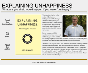 explainingunhappiness.com: Explaining Unhappiness
This book is for anyone who is tired of making themselves unhappy and who has become disenchanted with well-intentioned chicken soup remedies aimed at fixing what human beings think is wrong with them. It was written for the reader who demands a decisive answer to the question that inspired the writing of this book. If you think that you know the answer to this question, let me respectfully assure you that you are not even close. Read on, the answer will astonish you. Peter Spinogatti.  Explaining Unhappiness