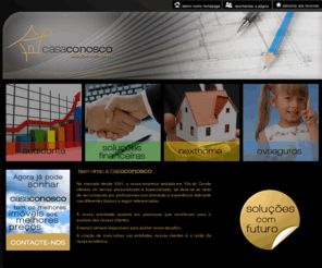 casaconosco.com: .:: CASA CONOSCO ::.
No mercado desde 2001, estamos sediados em Vila do Conde.  Somos um grupo de Empresas composto por profissionais qualificados para ajuda-lo a fazer sempre as melhores escolhas (Contabilidade/Imobiliária/Seguros/Soluções Financeiras), já que, podemos auxiliá-lo a fazer as melhores escolhas: desde a selecção do seu Imóvel, com as melhores soluções financeiras recorrendo aos seguros mais indicados. Além de também colaborarmos em todo o processo anterior e posterior á Escritura.