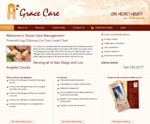 gracecaremanagement.com: Grace Care Management :: Love, Respect, and Dignity in Eldercare :: San Diego, Ca
Grace Care Management provides quality, personalized eldercare for seniors and their families. Cindy Hasz, Licensed Vocational Nurse and Founder, is a geriatric care manager and patient advocate with over 25 years experience in all phases of elder care