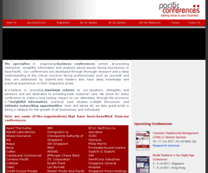 pacific-conferences.com: Pacific Conferences - Adding value to your business
We specialise in organising business conferences aimed at providing interactive, insightful information and analysis about issues facing businesses in Asia-Pacific. Our conferences are developed through thorough research and a deep understanding of the critical concerns facing professionals such as yourself, and they are addressed by experts and leaders who have deep knowledge and practical experiences in their respective areas.  We believe in providing maximum returns to our speakers, delegates and partners and are dedicated to providing total customer care. We strive for every conference to make a long lasting impact on our attendees through the provision of insightful information, practical case studies, in-depth discussion, and intimate networking opportunities. Over and above all, we take great pride in being a catalyst for the growth of all businesses and individuals.  