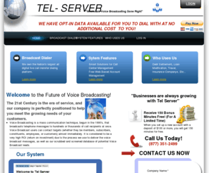 tel-server.com: Tel-Server - Home
What We Do   Voice Broadcasting is a mass communication technique, begun in the 1990's, that broadcasts telephone messages to hundreds or thousands of call recipients at once. Voice Broadcast users can contact targets (whether they be members, subscribers,