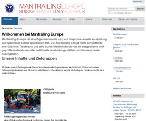 mantrailing-europe.at: Willkommen bei Mantrailing Europe — Mantrailing Europe
Mantrailing-Europe ist eine Rettungshunde Organisation, spezialisiert auf die Ausbildung und den Einsatz von professionellen Mantrailer Teams. Die Ausbildung erfolgt nach der Methodik von Gabriella Trautmann und wird ausschliesslich durch von ihr ausgebildete und geprüfte Instruktoren durchgeführt.

Mantrailing Europe bietet Seminare, Workshops und Prüfungen an. In der Schweiz arbeitet die Organisation eng im Verbund mit dem Zivilschutz, Polizei und anderen Rettungsorganisationen zusammen.