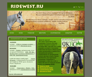 ridewest.ru: RideWest.Ru - cамый информативный сайт о езде в стиле ВЕСТЕРН
Самый информативный сайт о езде в стиле ВЕСТЕРН (WESTERN) на русском языке. 
Здесь можно найти: все о вестерне, вестерн в России, 
подготовка лошади в вестерн, обучение вестерну, обучение в стиле вестерн, тренер по вестерну, 
работа с лошадью в вестерне, ковбойская выездка, вестерн выездка, ковбойская езда, вестерн езда, родео, 
вакеро, калифорнийский вестерн, 
вестерн лошадь, ковбойская лошадь, вестерновые лошади,  квотер, квотерхорс,  
сбор в вестерне, босал, вестерн мундштук, седло, амуниция, вестерн седло, ковбойское седло, ковбойская амуниция, вестерн амуниция, 
соревнования по вестерну, соревнования по трейлу, правила соревнований по трейлу, 
вестерн на Эквиросе, Федерация Конного Вестерн Спорта