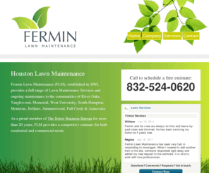 houstonlawn.net: Residential & Commercial Lawn Maintenance Houston Texas
Based in Houston, Texas, Fermin Lawn Maintenance provides a full service of Lawn Maintenance Services to River Oaks, Tanglewood, Memorial, West University, South Hampton, Montrose, Bellaire, Summerwood, Fall Creek and Atascosita.