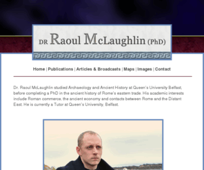 raoul-mclaughlin.net: Dr. Raoul McLaughlin - Rome and the Distant East
Dr. Raoul McLaughlin studied Archaeology and
Ancient History at Queens University Belfast, before completing a PhD in the
ancient history of Romes eastern trade. His academic interests include Roman
commerce, the ancient economy and contacts between Rome and the Distant East.
