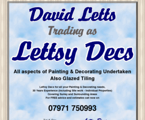 lettsydecs.co.uk: Lettsy Decs
All aspects of Painting & Decorating.
Also Glazed Tiling Lettsy Decs for all your Painting & Decorating needs, 30 Years Experience (including Site work - Individual Properties), covering Surrey and Surrounding Areas