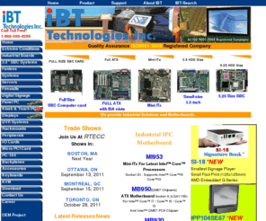 i5-pc.com: IBT Technologies Inc. Industrial Solutions, Fanless Computer, Intel Atom, "ISA slot motherboard", Digital Signage, IBASE Canada, Offer SBC ATX MicroATX Mini-ITX motherboards CarPC PanelPC Industrial products, industrial motherboard, embedded boards. Intel, AMD, Transmeta supporters
IBT Technologies Inc. designs and manufactures IPC products including PanelPC, Fanless, Server, Cpu card, sbc, compactpci, micropci, embedded little board, half size, full size form factor with diskonchip pc104 expansion, complet industrial solution, IBASE CANADA