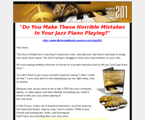 myhomemusiclessons.com: My Home Music Lessons Jazz 201 Piano Lessons :: Jazz Chords, Licks, and Soloing... STEP-BY-STEP!
#1 Jazz piano, organ, keyboard and drum  lessons courses. Sound like a jazz pro for a fraction of the cost (spent on piano lessons) and in less than half the time. Unlock the closely-guarded secrets. Easily learn jazz piano, organ, keyboard and drums with beginner to advanced level courses. Music theory by ear training, no teacher needed.  HearandPlay, Godsgospel.com.